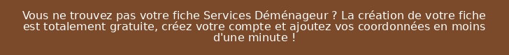 Vous ne trouvez pas votre fiche Services Déménageur ? La création de votre fiche est totalement gratuite, créez votre compte et ajoutez vos coordonnées en moins d'une minute !