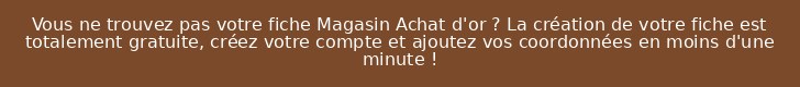Vous ne trouvez pas votre fiche Magasin Achat d'or ? La création de votre fiche est totalement gratuite, créez votre compte et ajoutez vos coordonnées en moins d'une minute !