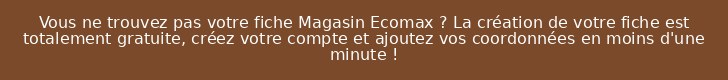Vous ne trouvez pas votre fiche Magasin Ecomax ? La création de votre fiche est totalement gratuite, créez votre compte et ajoutez vos coordonnées en moins d'une minute !