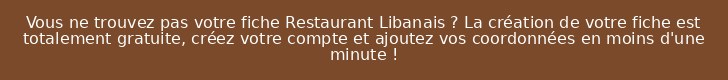 Vous ne trouvez pas votre fiche Restaurant Libanais ? La création de votre fiche est totalement gratuite, créez votre compte et ajoutez vos coordonnées en moins d'une minute !