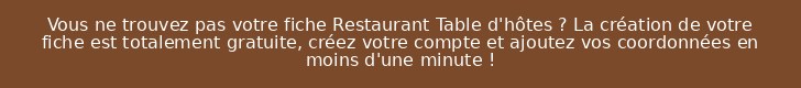 Vous ne trouvez pas votre fiche Restaurant Table d'hôtes ? La création de votre fiche est totalement gratuite, créez votre compte et ajoutez vos coordonnées en moins d'une minute !