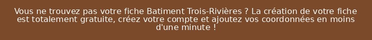 Vous ne trouvez pas votre fiche Batiment Trois-Rivières ? La création de votre fiche est totalement gratuite, créez votre compte et ajoutez vos coordonnées en moins d'une minute !