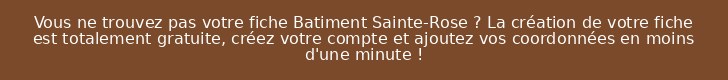 Vous ne trouvez pas votre fiche Batiment Sainte-Rose ? La création de votre fiche est totalement gratuite, créez votre compte et ajoutez vos coordonnées en moins d'une minute !