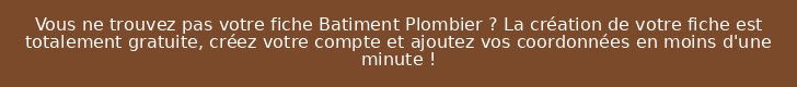 Vous ne trouvez pas votre fiche Batiment Plombier ? La création de votre fiche est totalement gratuite, créez votre compte et ajoutez vos coordonnées en moins d'une minute !