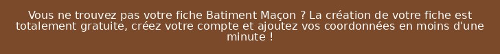 Vous ne trouvez pas votre fiche Batiment Maçon ? La création de votre fiche est totalement gratuite, créez votre compte et ajoutez vos coordonnées en moins d'une minute !