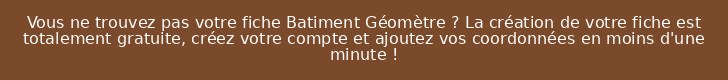 Vous ne trouvez pas votre fiche Batiment Géomètre ? La création de votre fiche est totalement gratuite, créez votre compte et ajoutez vos coordonnées en moins d'une minute !
