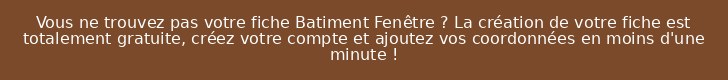 Vous ne trouvez pas votre fiche Batiment Fenêtre ? La création de votre fiche est totalement gratuite, créez votre compte et ajoutez vos coordonnées en moins d'une minute !