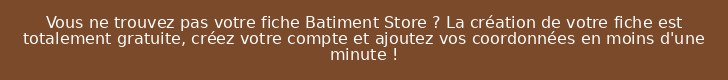 Vous ne trouvez pas votre fiche Batiment Store ? La création de votre fiche est totalement gratuite, créez votre compte et ajoutez vos coordonnées en moins d'une minute !