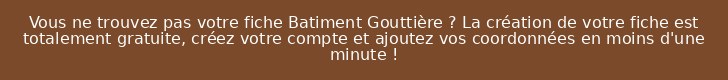 Vous ne trouvez pas votre fiche Batiment Gouttière ? La création de votre fiche est totalement gratuite, créez votre compte et ajoutez vos coordonnées en moins d'une minute !