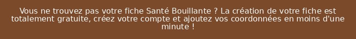 Vous ne trouvez pas votre fiche Santé Bouillante ? La création de votre fiche est totalement gratuite, créez votre compte et ajoutez vos coordonnées en moins d'une minute !