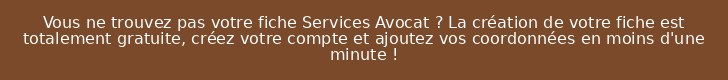 Vous ne trouvez pas votre fiche Services Avocat ? La création de votre fiche est totalement gratuite, créez votre compte et ajoutez vos coordonnées en moins d'une minute !