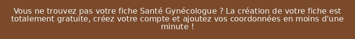 Vous ne trouvez pas votre fiche Santé Gynécologue ? La création de votre fiche est totalement gratuite, créez votre compte et ajoutez vos coordonnées en moins d'une minute !