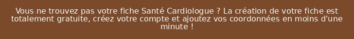 Vous ne trouvez pas votre fiche Santé Cardiologue ? La création de votre fiche est totalement gratuite, créez votre compte et ajoutez vos coordonnées en moins d'une minute !