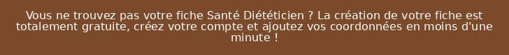 Vous ne trouvez pas votre fiche Santé Diététicien ? La création de votre fiche est totalement gratuite, créez votre compte et ajoutez vos coordonnées en moins d'une minute !