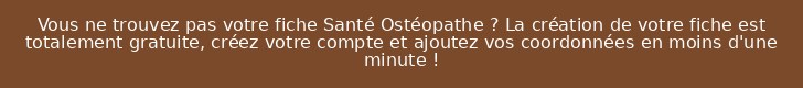 Vous ne trouvez pas votre fiche Santé Ostéopathe ? La création de votre fiche est totalement gratuite, créez votre compte et ajoutez vos coordonnées en moins d'une minute !