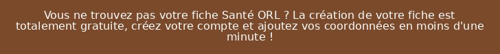 Vous ne trouvez pas votre fiche Santé ORL ? La création de votre fiche est totalement gratuite, créez votre compte et ajoutez vos coordonnées en moins d'une minute !