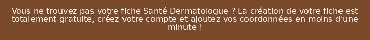Vous ne trouvez pas votre fiche Santé Dermatologue ? La création de votre fiche est totalement gratuite, créez votre compte et ajoutez vos coordonnées en moins d'une minute !
