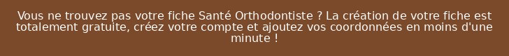 Vous ne trouvez pas votre fiche Santé Orthodontiste ? La création de votre fiche est totalement gratuite, créez votre compte et ajoutez vos coordonnées en moins d'une minute !