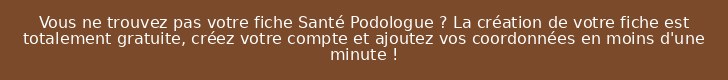 Vous ne trouvez pas votre fiche Santé Podologue ? La création de votre fiche est totalement gratuite, créez votre compte et ajoutez vos coordonnées en moins d'une minute !