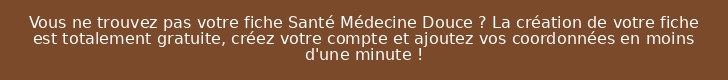 Vous ne trouvez pas votre fiche Santé Médecine Douce ? La création de votre fiche est totalement gratuite, créez votre compte et ajoutez vos coordonnées en moins d'une minute !