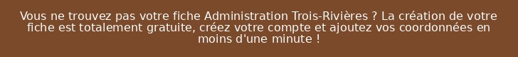 Vous ne trouvez pas votre fiche Administration Trois-Rivières ? La création de votre fiche est totalement gratuite, créez votre compte et ajoutez vos coordonnées en moins d'une minute !