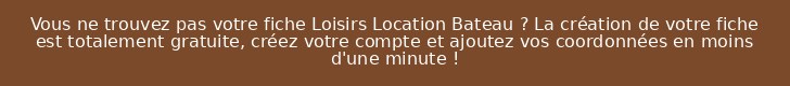 Vous ne trouvez pas votre fiche Loisirs Location Bateau ? La création de votre fiche est totalement gratuite, créez votre compte et ajoutez vos coordonnées en moins d'une minute !