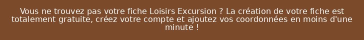 Vous ne trouvez pas votre fiche Loisirs Excursion ? La création de votre fiche est totalement gratuite, créez votre compte et ajoutez vos coordonnées en moins d'une minute !