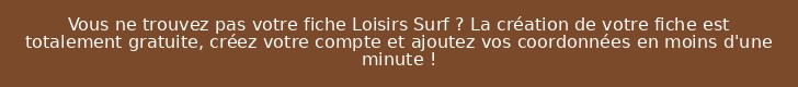 Vous ne trouvez pas votre fiche Loisirs Surf ? La création de votre fiche est totalement gratuite, créez votre compte et ajoutez vos coordonnées en moins d'une minute !