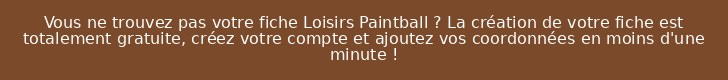 Vous ne trouvez pas votre fiche Loisirs Paintball ? La création de votre fiche est totalement gratuite, créez votre compte et ajoutez vos coordonnées en moins d'une minute !