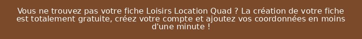 Vous ne trouvez pas votre fiche Loisirs Location Quad ? La création de votre fiche est totalement gratuite, créez votre compte et ajoutez vos coordonnées en moins d'une minute !