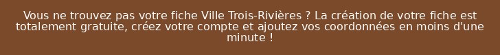 Vous ne trouvez pas votre fiche Ville Trois-Rivières ? La création de votre fiche est totalement gratuite, créez votre compte et ajoutez vos coordonnées en moins d'une minute !