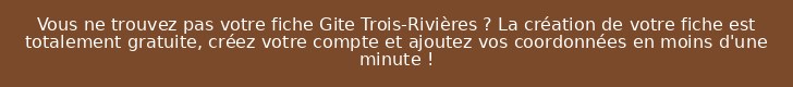 Vous ne trouvez pas votre fiche Gite Trois-Rivières ? La création de votre fiche est totalement gratuite, créez votre compte et ajoutez vos coordonnées en moins d'une minute !