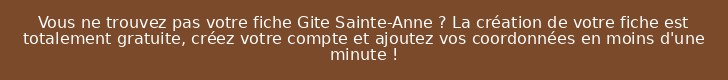 Vous ne trouvez pas votre fiche Gite Sainte-Anne ? La création de votre fiche est totalement gratuite, créez votre compte et ajoutez vos coordonnées en moins d'une minute !