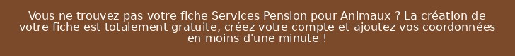 Vous ne trouvez pas votre fiche Services Pension pour Animaux ? La création de votre fiche est totalement gratuite, créez votre compte et ajoutez vos coordonnées en moins d'une minute !