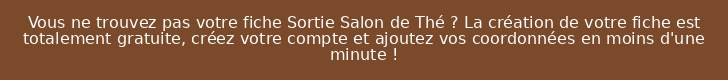 Vous ne trouvez pas votre fiche Sortie Salon de Thé ? La création de votre fiche est totalement gratuite, créez votre compte et ajoutez vos coordonnées en moins d'une minute !