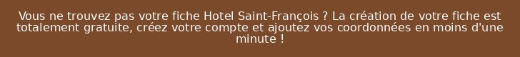 Vous ne trouvez pas votre fiche Hotel Saint-François ? La création de votre fiche est totalement gratuite, créez votre compte et ajoutez vos coordonnées en moins d'une minute !