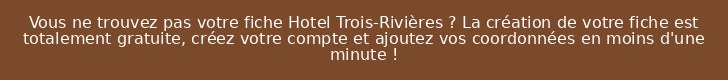 Vous ne trouvez pas votre fiche Hotel Trois-Rivières ? La création de votre fiche est totalement gratuite, créez votre compte et ajoutez vos coordonnées en moins d'une minute !