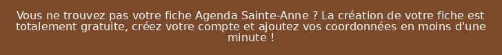 Vous ne trouvez pas votre fiche Agenda Sainte-Anne ? La création de votre fiche est totalement gratuite, créez votre compte et ajoutez vos coordonnées en moins d'une minute !