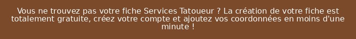 Vous ne trouvez pas votre fiche Services Tatoueur ? La création de votre fiche est totalement gratuite, créez votre compte et ajoutez vos coordonnées en moins d'une minute !
