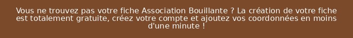 Vous ne trouvez pas votre fiche Association Bouillante ? La création de votre fiche est totalement gratuite, créez votre compte et ajoutez vos coordonnées en moins d'une minute !