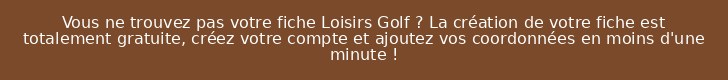 Vous ne trouvez pas votre fiche Loisirs Golf ? La création de votre fiche est totalement gratuite, créez votre compte et ajoutez vos coordonnées en moins d'une minute !