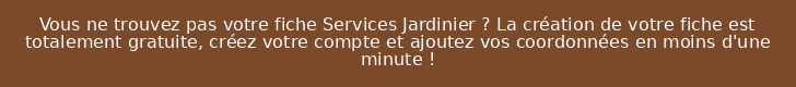 Vous ne trouvez pas votre fiche Services Jardinier ? La création de votre fiche est totalement gratuite, créez votre compte et ajoutez vos coordonnées en moins d'une minute !