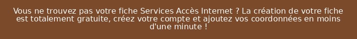 Vous ne trouvez pas votre fiche Services Accès Internet ? La création de votre fiche est totalement gratuite, créez votre compte et ajoutez vos coordonnées en moins d'une minute !