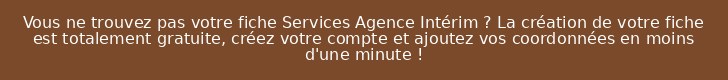Vous ne trouvez pas votre fiche Services Agence Intérim ? La création de votre fiche est totalement gratuite, créez votre compte et ajoutez vos coordonnées en moins d'une minute !
