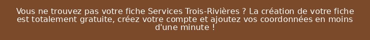 Vous ne trouvez pas votre fiche Services Trois-Rivières ? La création de votre fiche est totalement gratuite, créez votre compte et ajoutez vos coordonnées en moins d'une minute !
