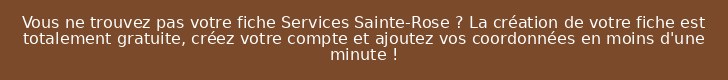 Vous ne trouvez pas votre fiche Services Sainte-Rose ? La création de votre fiche est totalement gratuite, créez votre compte et ajoutez vos coordonnées en moins d'une minute !