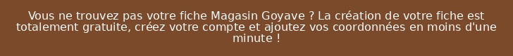 Vous ne trouvez pas votre fiche Magasin Goyave ? La création de votre fiche est totalement gratuite, créez votre compte et ajoutez vos coordonnées en moins d'une minute !