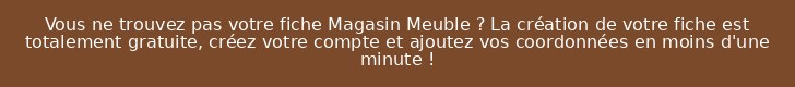 Vous ne trouvez pas votre fiche Magasin Meuble ? La création de votre fiche est totalement gratuite, créez votre compte et ajoutez vos coordonnées en moins d'une minute !