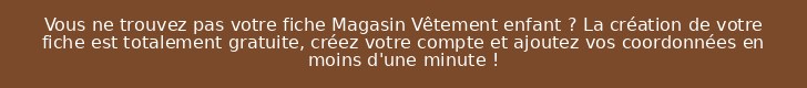Vous ne trouvez pas votre fiche Magasin Vêtement enfant ? La création de votre fiche est totalement gratuite, créez votre compte et ajoutez vos coordonnées en moins d'une minute !