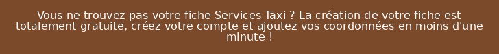 Vous ne trouvez pas votre fiche Services Taxi ? La création de votre fiche est totalement gratuite, créez votre compte et ajoutez vos coordonnées en moins d'une minute !